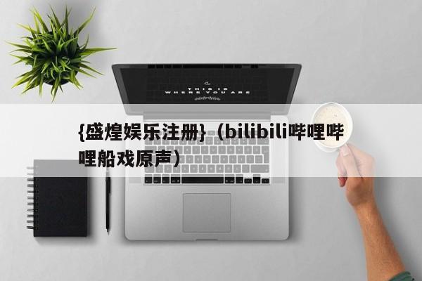 {盛煌娱乐注册}(bilibili哔哩哔哩船戏原声)