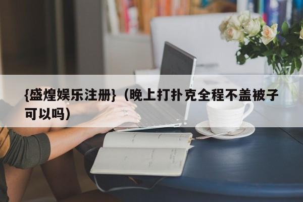 {盛煌娱乐注册}(晚上打扑克全程不盖被子可以吗)